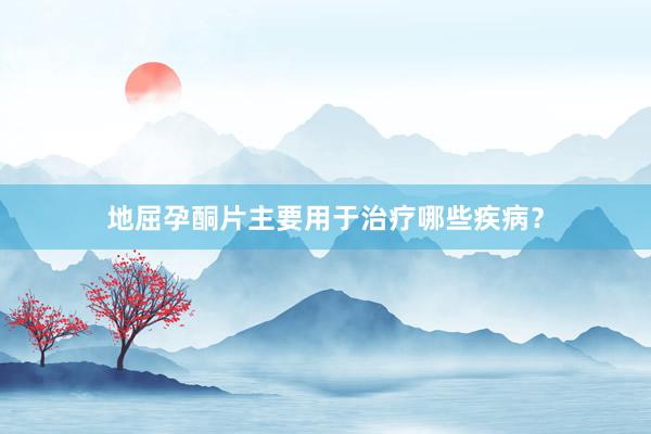 地屈孕酮片主要用于治疗哪些疾病？