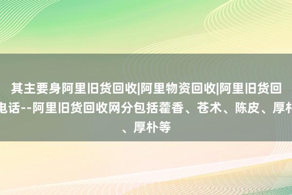 其主要身阿里旧货回收|阿里物资回收|阿里旧货回收电话--阿里旧货回收网分包括藿香、苍术、陈皮、厚朴等