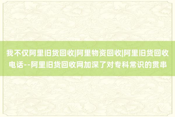 我不仅阿里旧货回收|阿里物资回收|阿里旧货回收电话--阿里旧货回收网加深了对专科常识的贯串