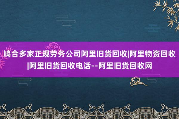 鸠合多家正规劳务公司阿里旧货回收|阿里物资回收|阿里旧货回收电话--阿里旧货回收网