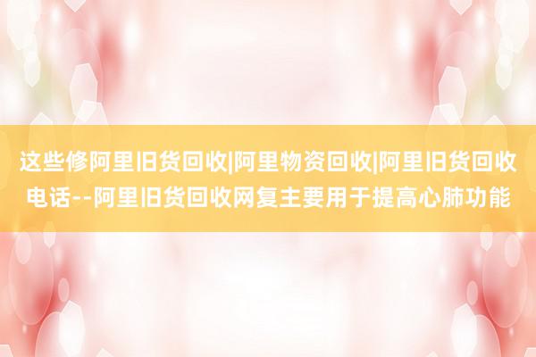 这些修阿里旧货回收|阿里物资回收|阿里旧货回收电话--阿里旧货回收网复主要用于提高心肺功能